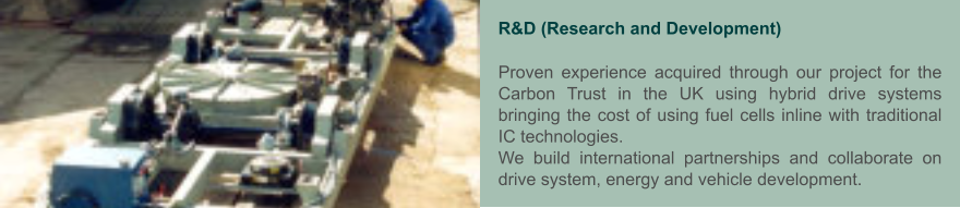 R&D (Research and Development)  Proven experience acquired through our project for the Carbon Trust in the UK using hybrid drive systems bringing the cost of using fuel cells inline with traditional IC technologies. We build international partnerships and collaborate on drive system, energy and vehicle development.