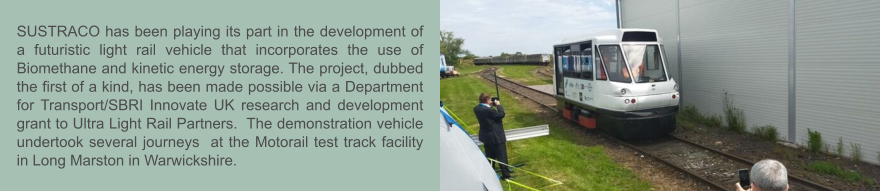 SUSTRACO has been playing its part in the development of a futuristic light rail vehicle that incorporates the use of Biomethane and kinetic energy storage. The project, dubbed the first of a kind, has been made possible via a Department for Transport/SBRI Innovate UK research and development grant to Ultra Light Rail Partners.  The demonstration vehicle undertook several journeys  at the Motorail test track facility in Long Marston in Warwickshire.